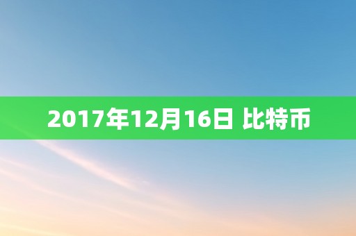 2017年12月16日比特币价格飙升突破2.2万美元，全球投资者热议虚拟货币投资热潮